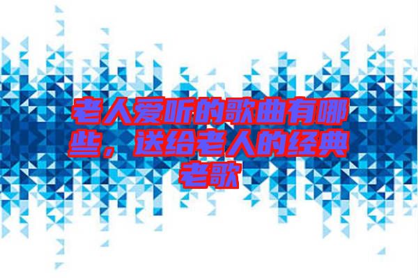 老人愛(ài)聽(tīng)的歌曲有哪些，送給老人的經(jīng)典老歌