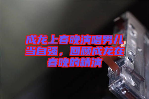 成龍上春晚演唱男兒當自強，回顧成龍在春晚的精演