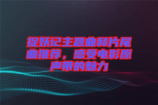 捉妖記主題曲和片尾曲推薦，感受電影原聲帶的魅力