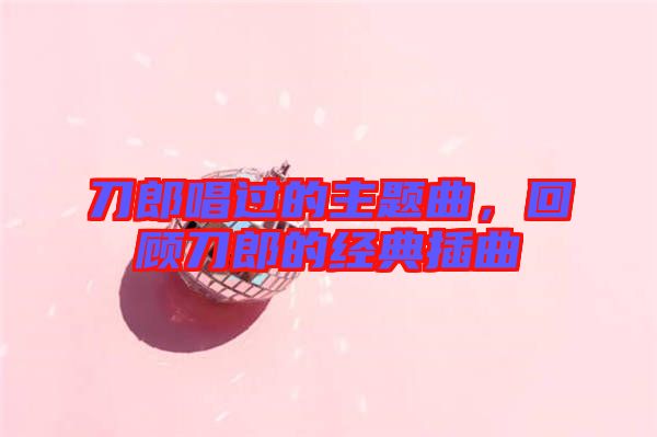 刀郎唱過的主題曲，回顧刀郎的經(jīng)典插曲