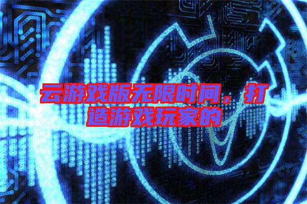 云游戲版無限時間，打造游戲玩家的