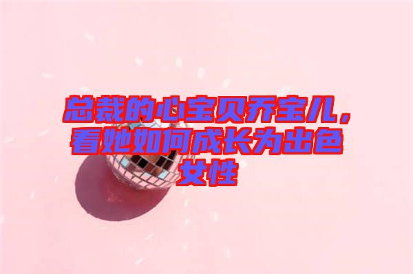 總裁的心寶貝喬寶兒，看她如何成長為出色女性