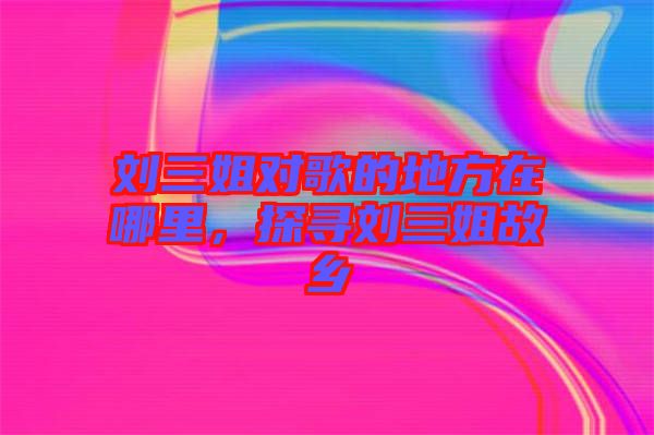劉三姐對(duì)歌的地方在哪里，探尋劉三姐故鄉(xiāng)