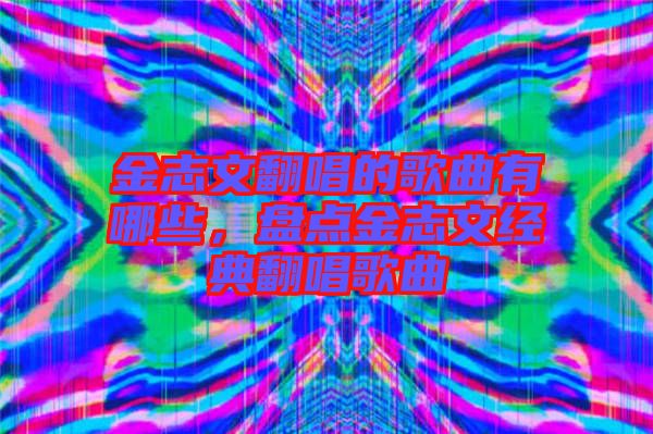 金志文翻唱的歌曲有哪些，盤點金志文經(jīng)典翻唱歌曲