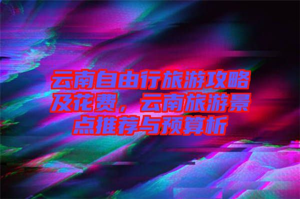 云南自由行旅游攻略及花費，云南旅游景點推薦與預(yù)算析