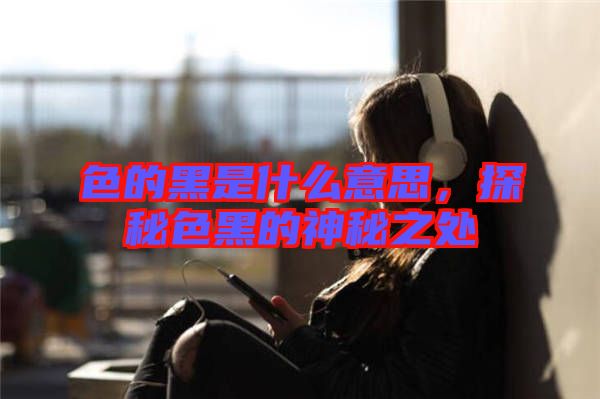 色的黑是什么意思，探秘色黑的神秘之處