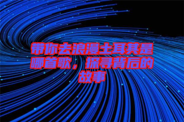帶你去浪漫土耳其是哪首歌，探尋背后的故事