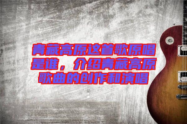 青藏高原這首歌原唱是誰，介紹青藏高原歌曲的創(chuàng)作和演唱