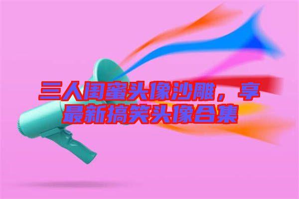 三人閨蜜頭像沙雕，享最新搞笑頭像合集
