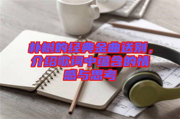 樸樹的經(jīng)典金曲送別，介紹歌詞中蘊含的情感與思考