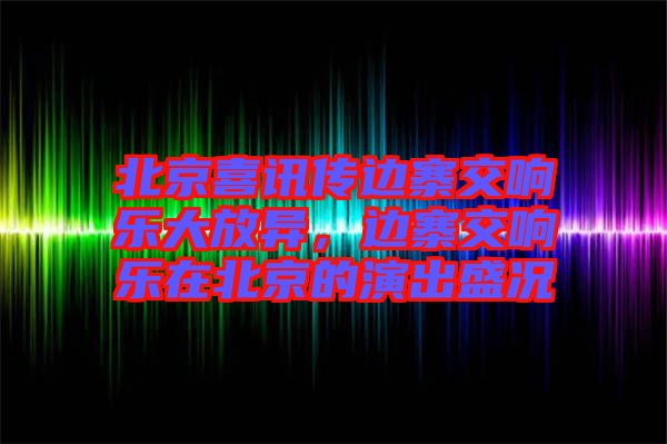 北京喜訊傳邊寨交響樂大放異，邊寨交響樂在北京的演出盛況