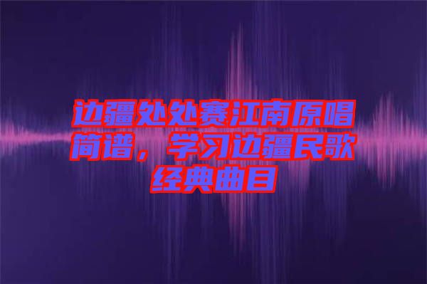 邊疆處處賽江南原唱簡(jiǎn)譜，學(xué)習(xí)邊疆民歌經(jīng)典曲目