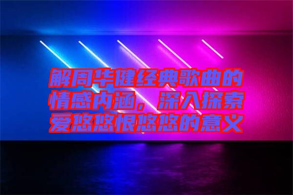 解周華健經典歌曲的情感內涵，深入探索愛悠悠恨悠悠的意義