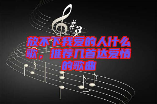 放不下我愛的人什么歌，推薦幾首達愛情的歌曲