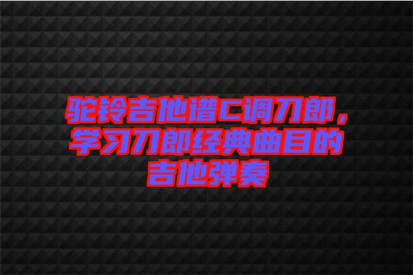 駝鈴吉他譜C調(diào)刀郎，學(xué)習(xí)刀郎經(jīng)典曲目的吉他彈奏