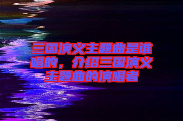 三國(guó)演義主題曲是誰(shuí)唱的，介紹三國(guó)演義主題曲的演唱者