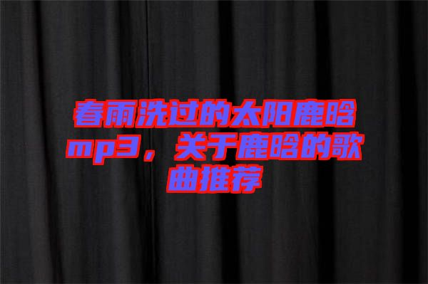 春雨洗過的太陽鹿晗mp3，關于鹿晗的歌曲推薦