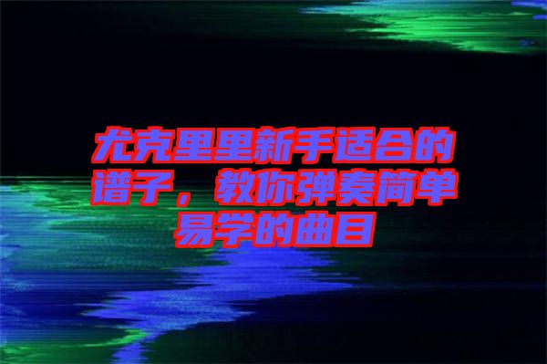 尤克里里新手適合的譜子，教你彈奏簡(jiǎn)單易學(xué)的曲目