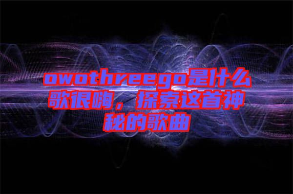 owothreego是什么歌很嗨，探索這首神秘的歌曲