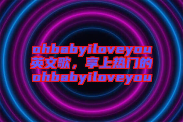 ohbabyiloveyou英文歌，享上熱門的ohbabyiloveyou