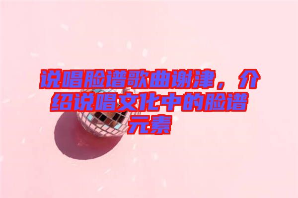 說(shuō)唱臉譜歌曲謝津，介紹說(shuō)唱文化中的臉譜元素