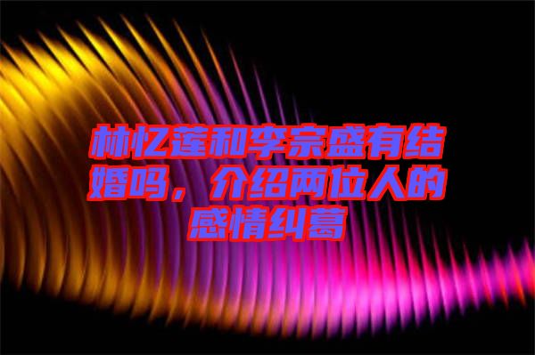 林憶蓮和李宗盛有結(jié)婚嗎，介紹兩位人的感情糾葛