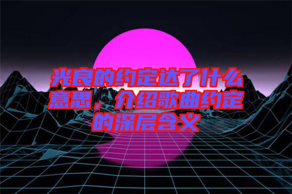 光良的約定達(dá)了什么意思，介紹歌曲約定的深層含義