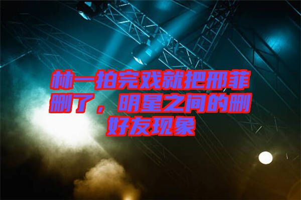 林一拍完戲就把邢菲刪了，明星之間的刪好友現(xiàn)象