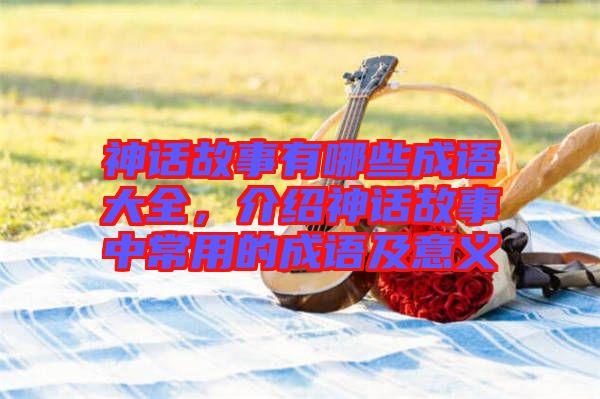 神話故事有哪些成語大全，介紹神話故事中常用的成語及意義