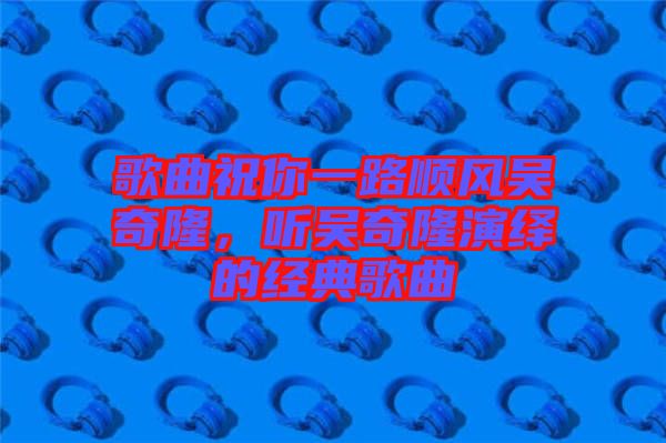 歌曲祝你一路順風(fēng)吳奇隆，聽吳奇隆演繹的經(jīng)典歌曲