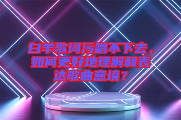 白羊歌詞污唱不下去，如何更好地理解和表達(dá)歌曲意境？