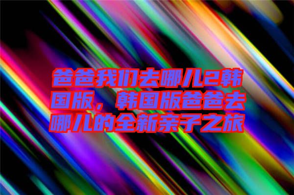 爸爸我們去哪兒2韓國版，韓國版爸爸去哪兒的全新親子之旅