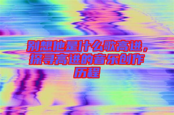 別想他是什么歌高進(jìn)，探尋高進(jìn)的音樂創(chuàng)作歷程