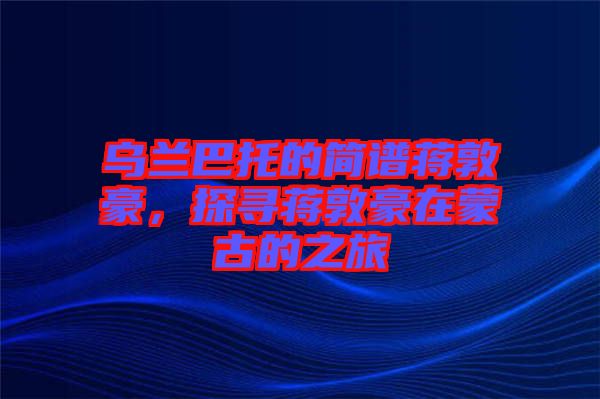 烏蘭巴托的簡(jiǎn)譜蔣敦豪，探尋蔣敦豪在蒙古的之旅