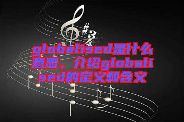globalised是什么意思，介紹globalised的定義和含義