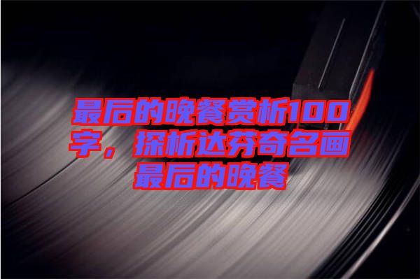 最后的晚餐賞析100字，探析達(dá)芬奇名畫最后的晚餐