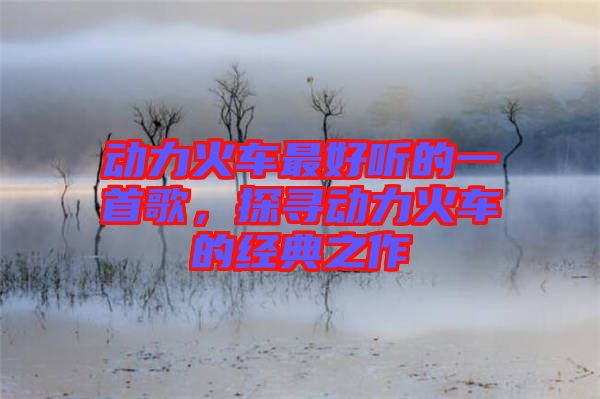 動力火車最好聽的一首歌，探尋動力火車的經(jīng)典之作