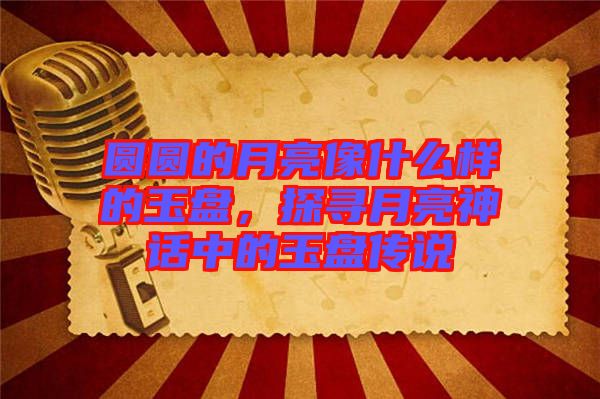 圓圓的月亮像什么樣的玉盤，探尋月亮神話中的玉盤傳說