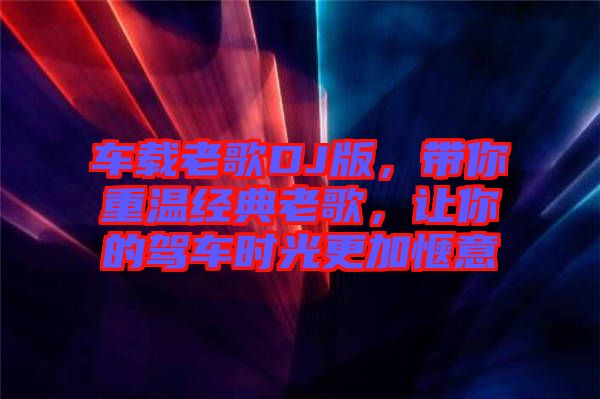 車載老歌DJ版，帶你重溫經(jīng)典老歌，讓你的駕車時(shí)光更加愜意