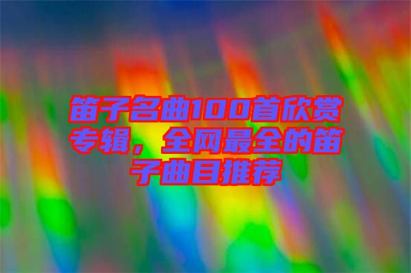 笛子名曲100首欣賞專輯，全網(wǎng)最全的笛子曲目推薦