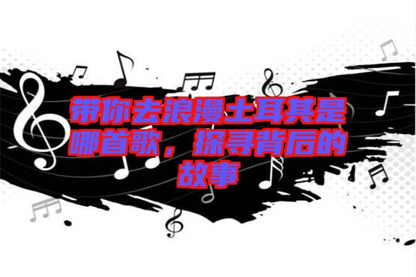 帶你去浪漫土耳其是哪首歌，探尋背后的故事
