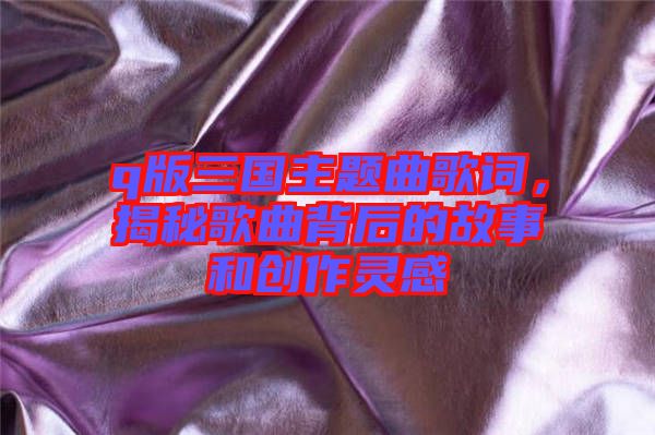 q版三國主題曲歌詞，揭秘歌曲背后的故事和創(chuàng)作靈感