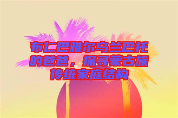 布仁巴雅爾烏蘭巴托的爸爸，探尋蒙古族傳統(tǒng)家庭結(jié)構(gòu)