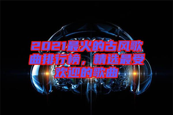 2021最火的古風(fēng)歌曲排行榜，精選最受歡迎的歌曲