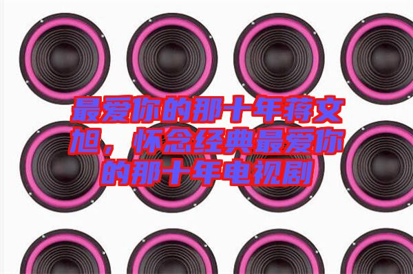 最愛你的那十年蔣文旭，懷念經(jīng)典最愛你的那十年電視劇