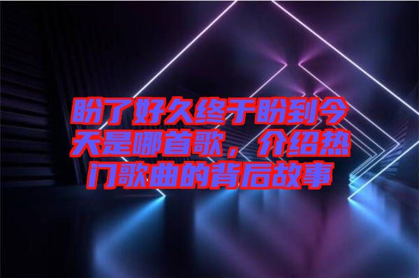 盼了好久終于盼到今天是哪首歌，介紹熱門歌曲的背后故事