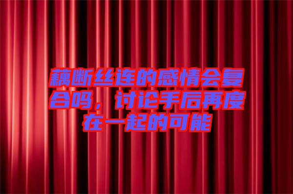 藕斷絲連的感情會復(fù)合嗎，討論手后再度在一起的可能