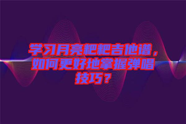 學(xué)習(xí)月亮粑粑吉他譜，如何更好地掌握彈唱技巧？