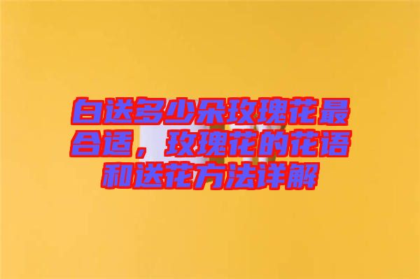 白送多少朵玫瑰花最合適，玫瑰花的花語和送花方法詳解