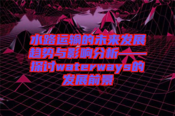 水路運(yùn)輸?shù)奈磥?lái)發(fā)展趨勢(shì)與影響分析——探討waterways的發(fā)展前景